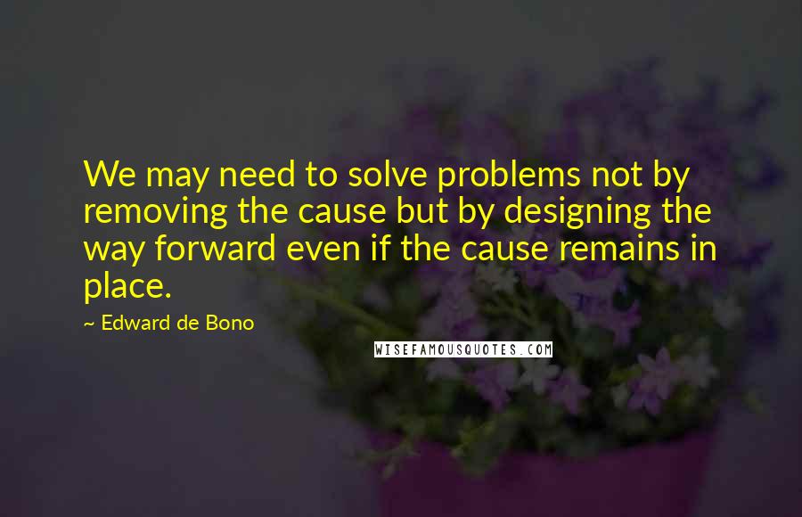 Edward De Bono Quotes: We may need to solve problems not by removing the cause but by designing the way forward even if the cause remains in place.