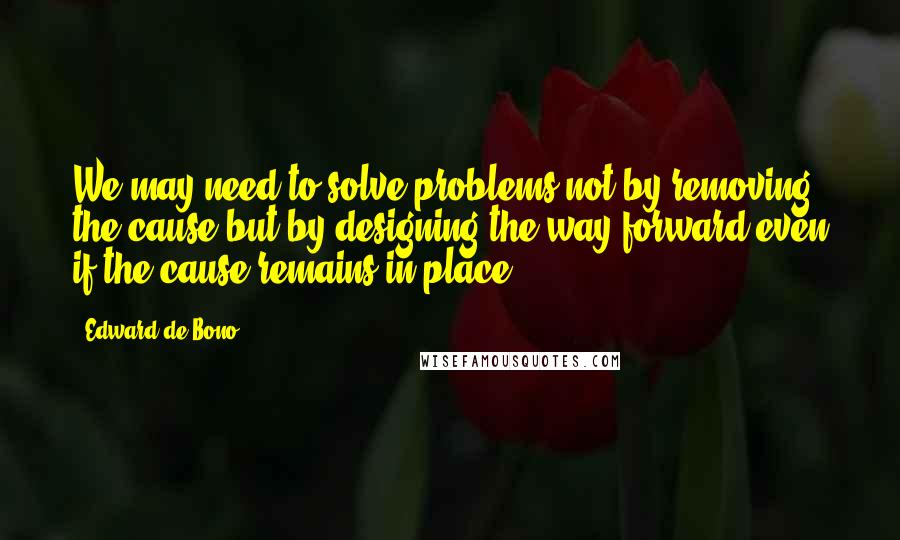 Edward De Bono Quotes: We may need to solve problems not by removing the cause but by designing the way forward even if the cause remains in place.