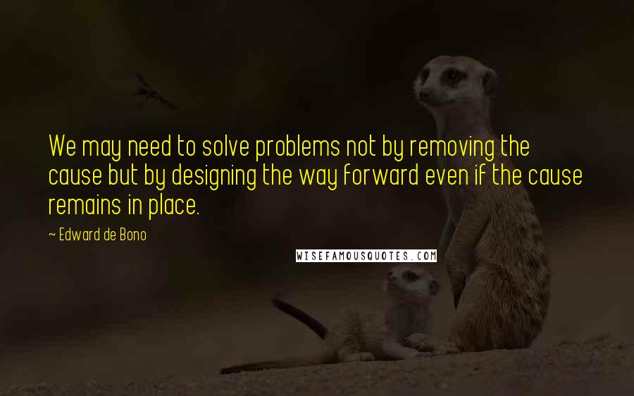 Edward De Bono Quotes: We may need to solve problems not by removing the cause but by designing the way forward even if the cause remains in place.