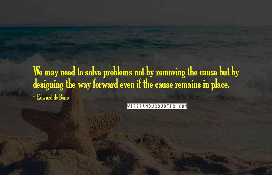 Edward De Bono Quotes: We may need to solve problems not by removing the cause but by designing the way forward even if the cause remains in place.