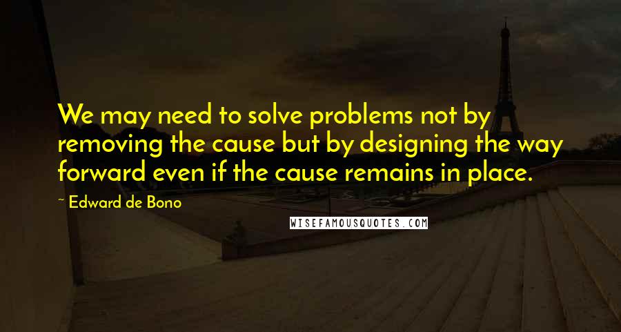 Edward De Bono Quotes: We may need to solve problems not by removing the cause but by designing the way forward even if the cause remains in place.