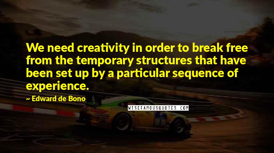 Edward De Bono Quotes: We need creativity in order to break free from the temporary structures that have been set up by a particular sequence of experience.