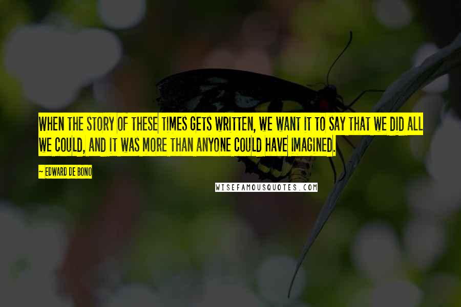 Edward De Bono Quotes: When the story of these times gets written, we want it to say that we did all we could, and it was more than anyone could have imagined.