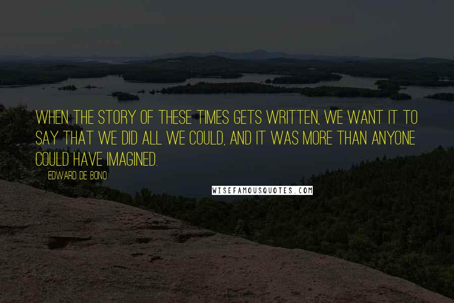 Edward De Bono Quotes: When the story of these times gets written, we want it to say that we did all we could, and it was more than anyone could have imagined.