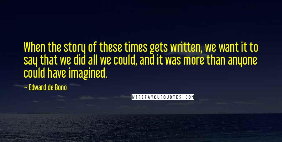 Edward De Bono Quotes: When the story of these times gets written, we want it to say that we did all we could, and it was more than anyone could have imagined.