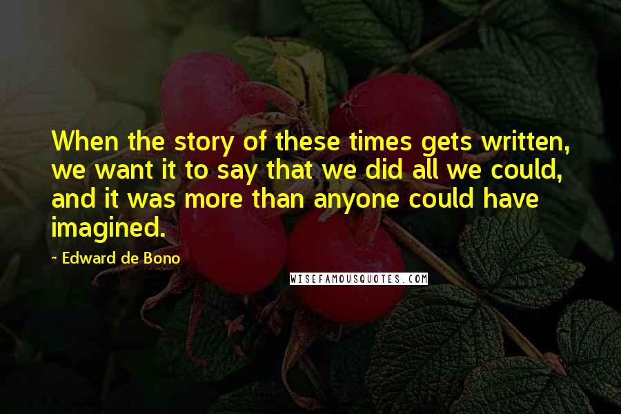 Edward De Bono Quotes: When the story of these times gets written, we want it to say that we did all we could, and it was more than anyone could have imagined.