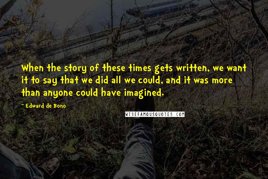 Edward De Bono Quotes: When the story of these times gets written, we want it to say that we did all we could, and it was more than anyone could have imagined.