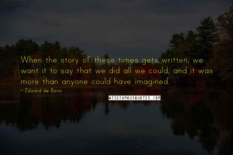 Edward De Bono Quotes: When the story of these times gets written, we want it to say that we did all we could, and it was more than anyone could have imagined.