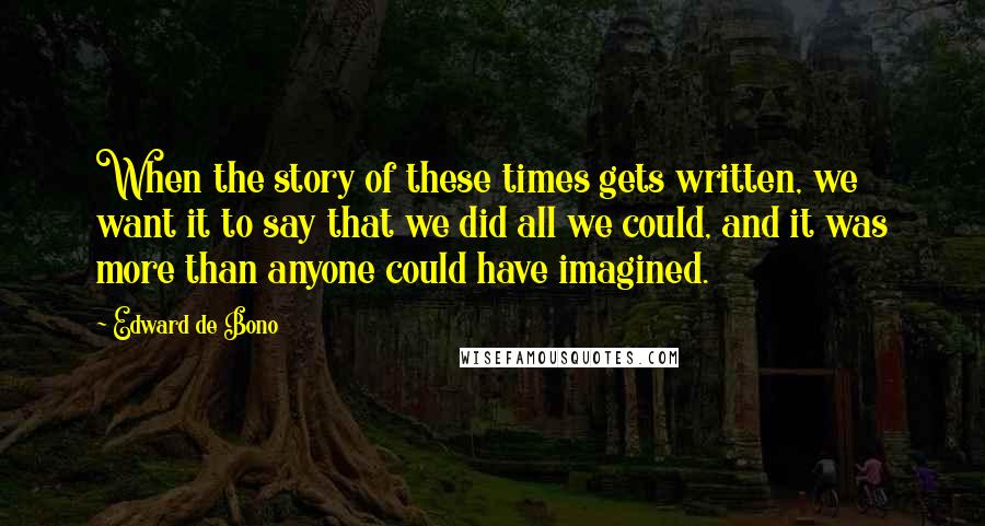 Edward De Bono Quotes: When the story of these times gets written, we want it to say that we did all we could, and it was more than anyone could have imagined.