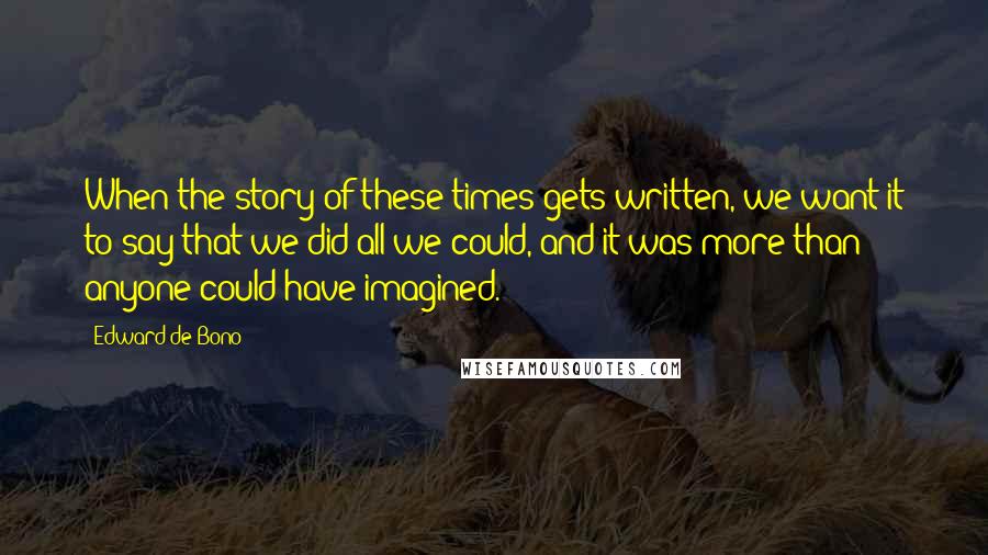Edward De Bono Quotes: When the story of these times gets written, we want it to say that we did all we could, and it was more than anyone could have imagined.