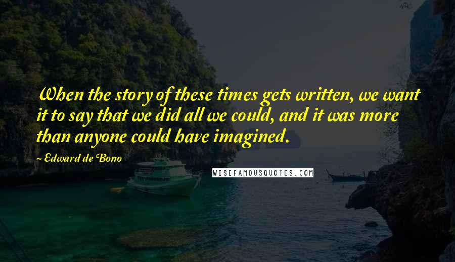 Edward De Bono Quotes: When the story of these times gets written, we want it to say that we did all we could, and it was more than anyone could have imagined.