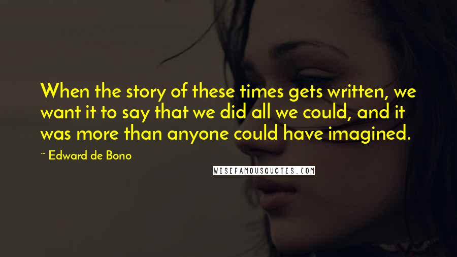 Edward De Bono Quotes: When the story of these times gets written, we want it to say that we did all we could, and it was more than anyone could have imagined.