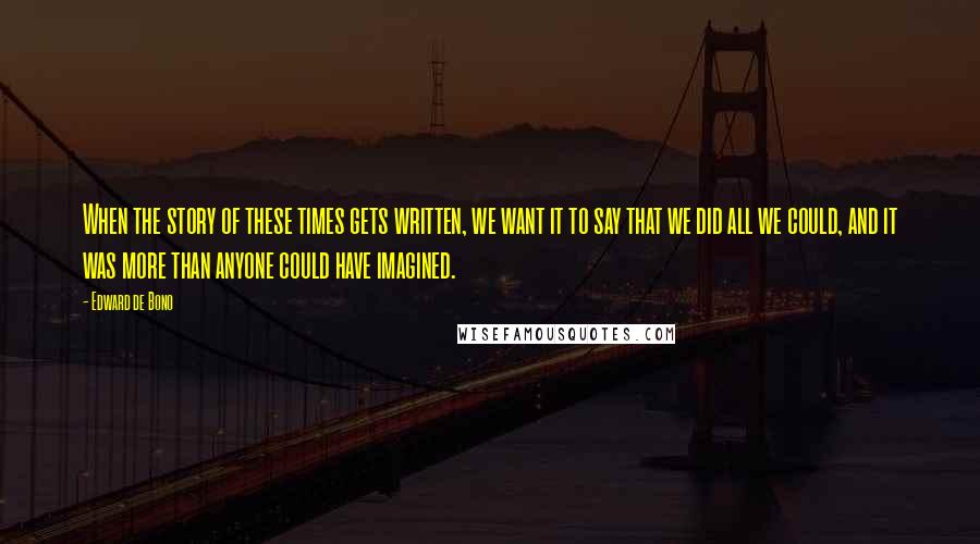 Edward De Bono Quotes: When the story of these times gets written, we want it to say that we did all we could, and it was more than anyone could have imagined.