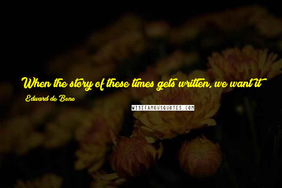 Edward De Bono Quotes: When the story of these times gets written, we want it to say that we did all we could, and it was more than anyone could have imagined.