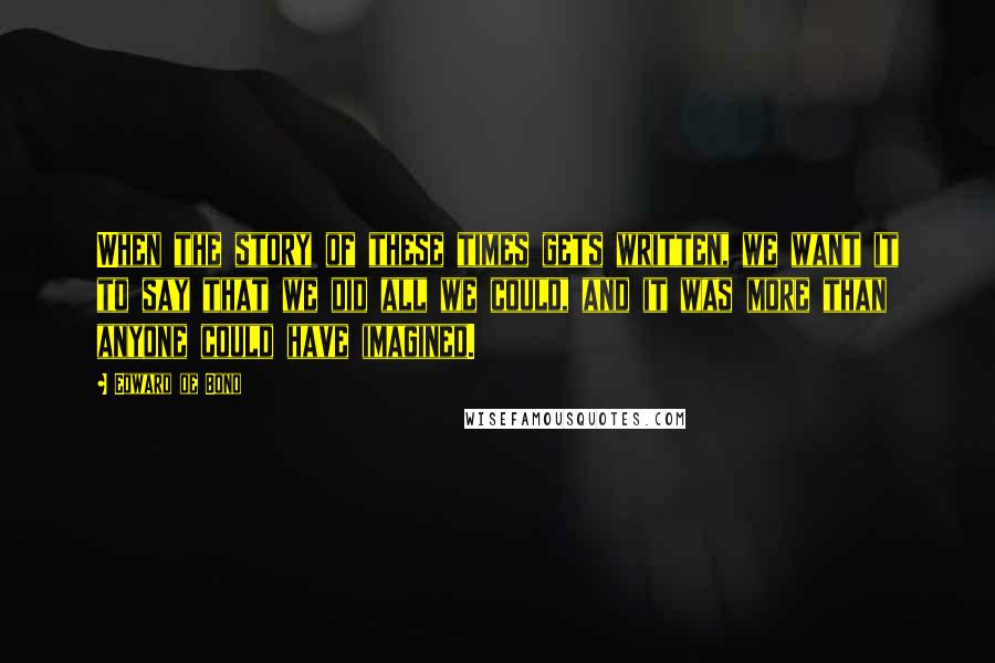 Edward De Bono Quotes: When the story of these times gets written, we want it to say that we did all we could, and it was more than anyone could have imagined.