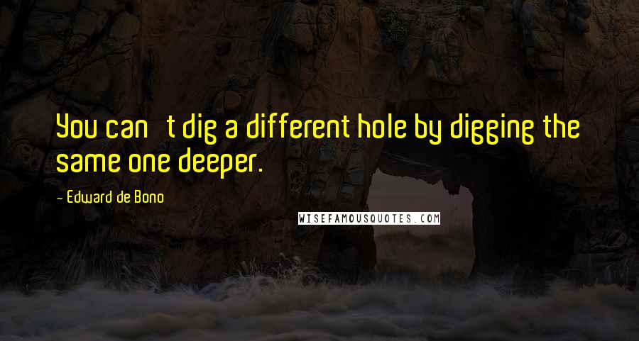 Edward De Bono Quotes: You can't dig a different hole by digging the same one deeper.