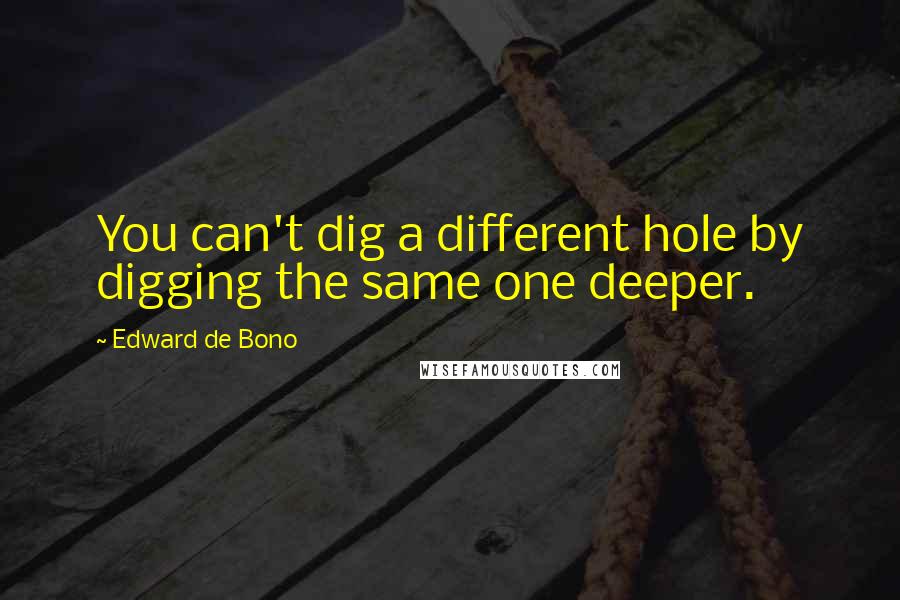 Edward De Bono Quotes: You can't dig a different hole by digging the same one deeper.