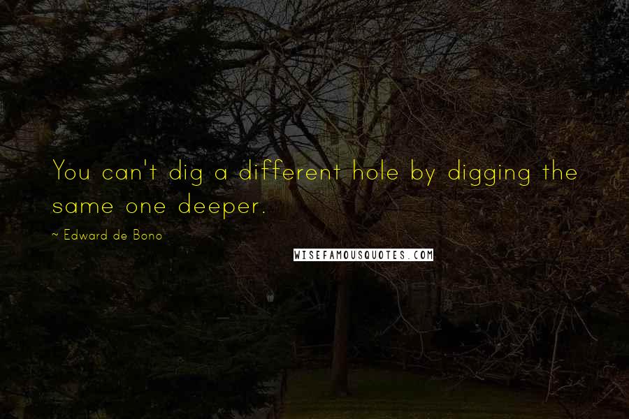 Edward De Bono Quotes: You can't dig a different hole by digging the same one deeper.