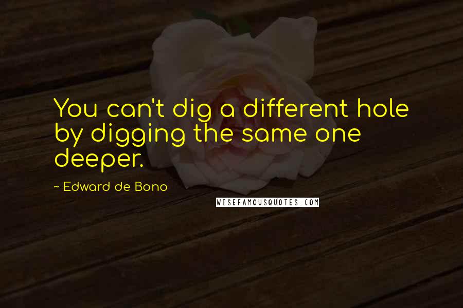 Edward De Bono Quotes: You can't dig a different hole by digging the same one deeper.