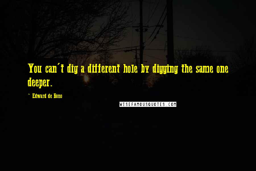 Edward De Bono Quotes: You can't dig a different hole by digging the same one deeper.