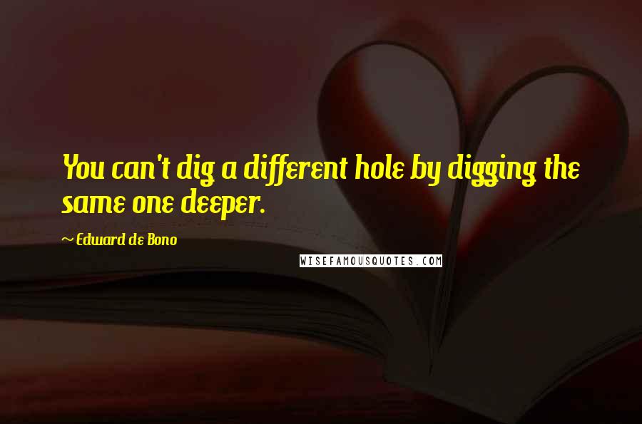 Edward De Bono Quotes: You can't dig a different hole by digging the same one deeper.