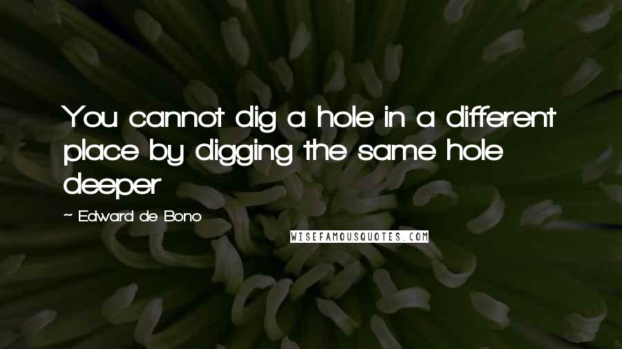 Edward De Bono Quotes: You cannot dig a hole in a different place by digging the same hole deeper