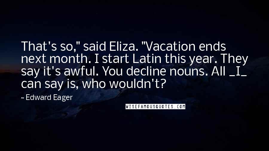Edward Eager Quotes: That's so," said Eliza. "Vacation ends next month. I start Latin this year. They say it's awful. You decline nouns. All _I_ can say is, who wouldn't?