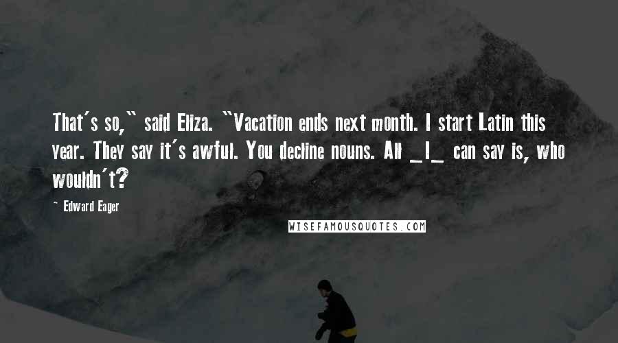 Edward Eager Quotes: That's so," said Eliza. "Vacation ends next month. I start Latin this year. They say it's awful. You decline nouns. All _I_ can say is, who wouldn't?