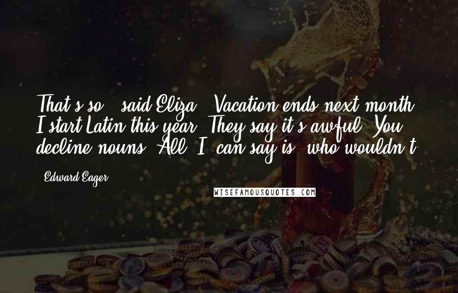 Edward Eager Quotes: That's so," said Eliza. "Vacation ends next month. I start Latin this year. They say it's awful. You decline nouns. All _I_ can say is, who wouldn't?