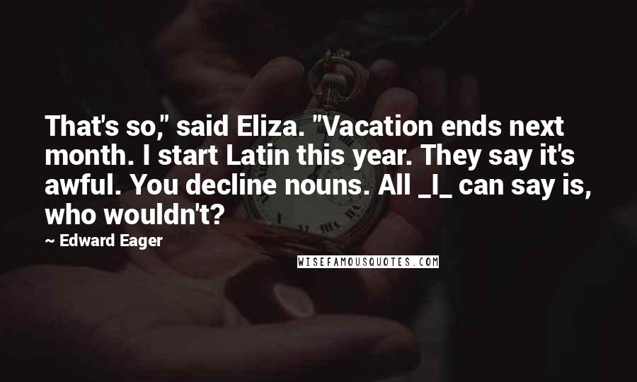 Edward Eager Quotes: That's so," said Eliza. "Vacation ends next month. I start Latin this year. They say it's awful. You decline nouns. All _I_ can say is, who wouldn't?