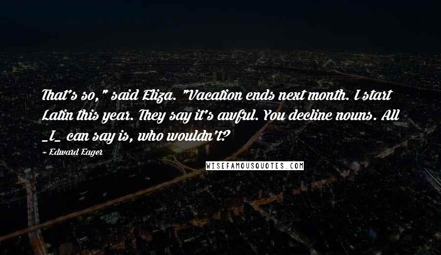 Edward Eager Quotes: That's so," said Eliza. "Vacation ends next month. I start Latin this year. They say it's awful. You decline nouns. All _I_ can say is, who wouldn't?