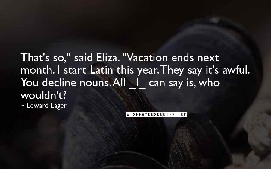 Edward Eager Quotes: That's so," said Eliza. "Vacation ends next month. I start Latin this year. They say it's awful. You decline nouns. All _I_ can say is, who wouldn't?
