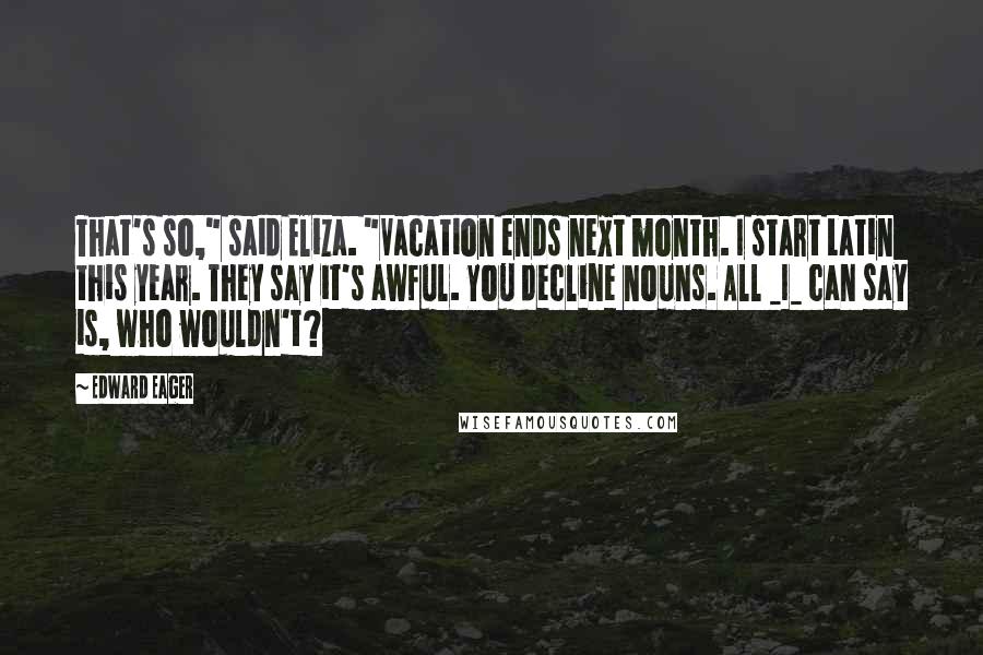 Edward Eager Quotes: That's so," said Eliza. "Vacation ends next month. I start Latin this year. They say it's awful. You decline nouns. All _I_ can say is, who wouldn't?
