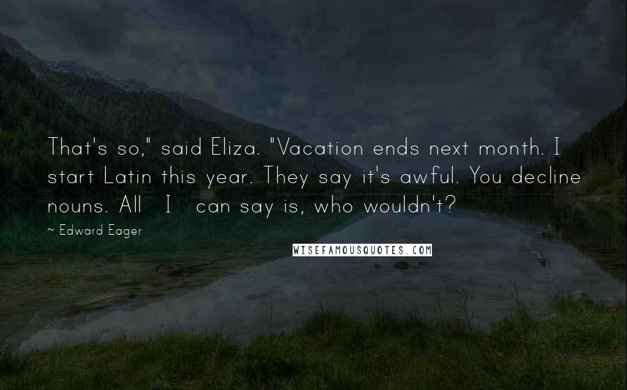 Edward Eager Quotes: That's so," said Eliza. "Vacation ends next month. I start Latin this year. They say it's awful. You decline nouns. All _I_ can say is, who wouldn't?
