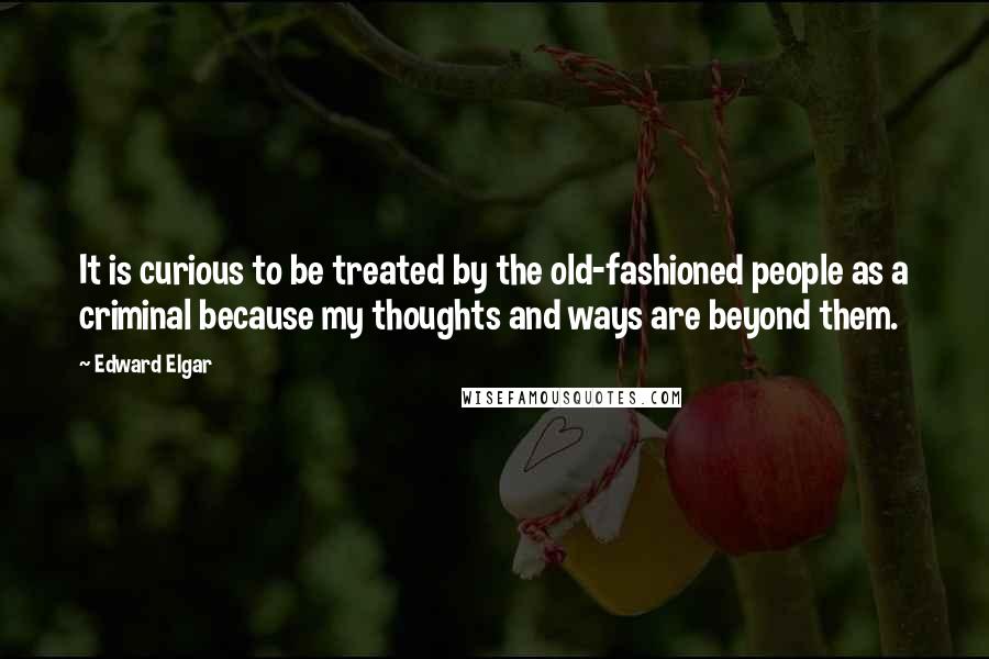Edward Elgar Quotes: It is curious to be treated by the old-fashioned people as a criminal because my thoughts and ways are beyond them.