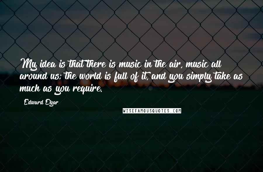 Edward Elgar Quotes: My idea is that there is music in the air, music all around us; the world is full of it, and you simply take as much as you require.