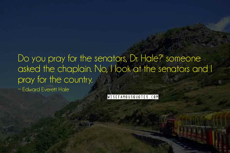 Edward Everett Hale Quotes: Do you pray for the senators, Dr. Hale?' someone asked the chaplain. No, I look at the senators and I pray for the country.