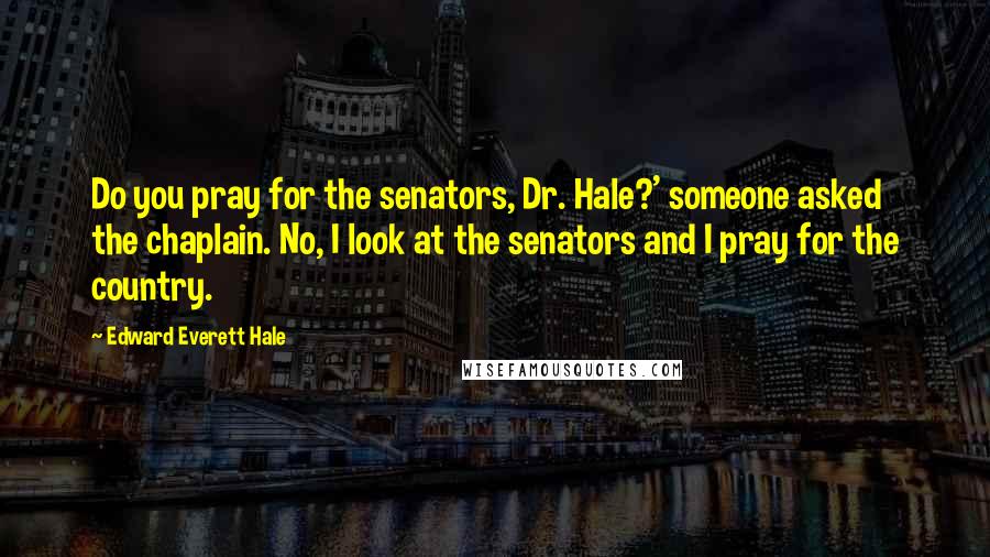 Edward Everett Hale Quotes: Do you pray for the senators, Dr. Hale?' someone asked the chaplain. No, I look at the senators and I pray for the country.