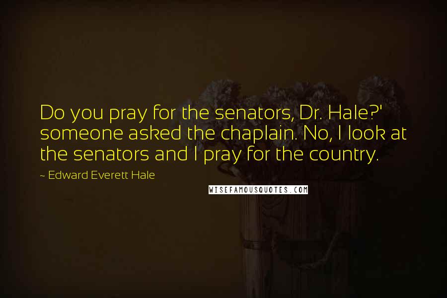 Edward Everett Hale Quotes: Do you pray for the senators, Dr. Hale?' someone asked the chaplain. No, I look at the senators and I pray for the country.