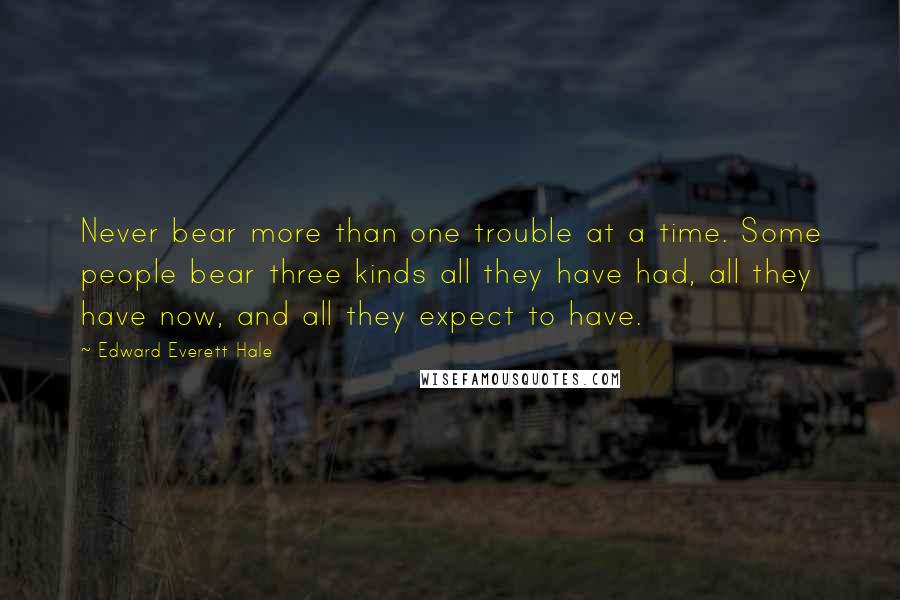Edward Everett Hale Quotes: Never bear more than one trouble at a time. Some people bear three kinds all they have had, all they have now, and all they expect to have.