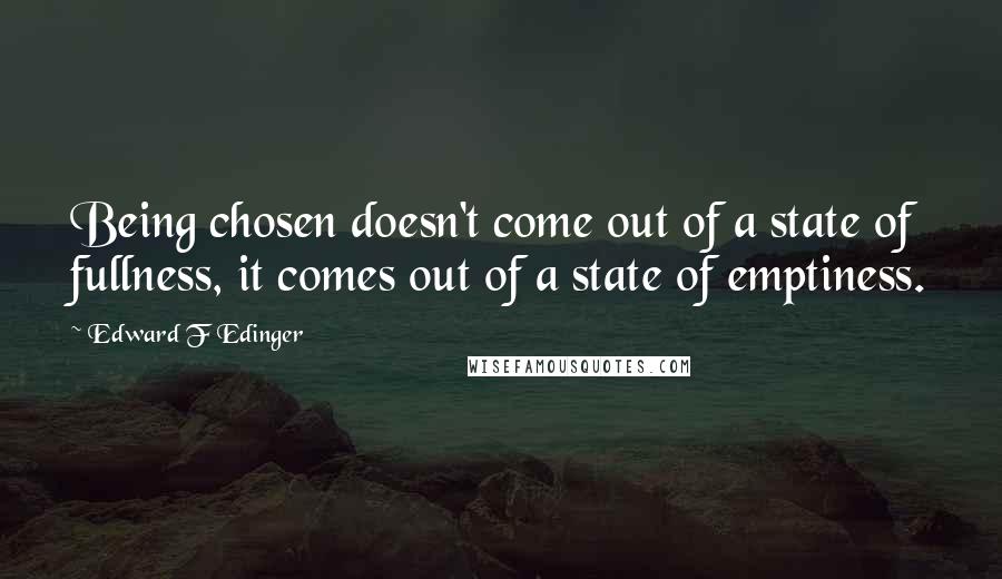 Edward F Edinger Quotes: Being chosen doesn't come out of a state of fullness, it comes out of a state of emptiness.