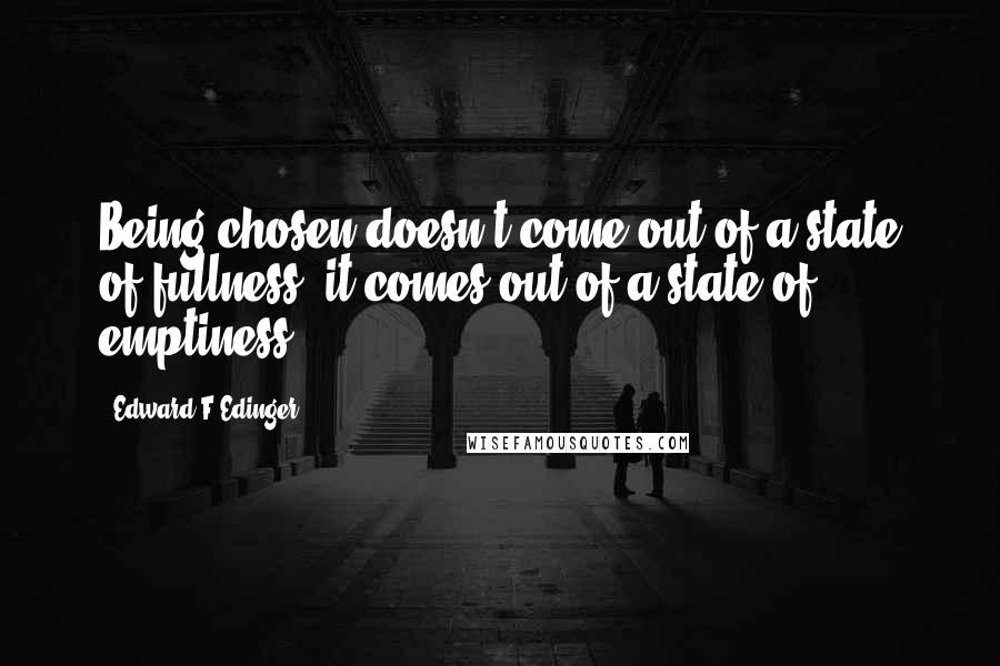 Edward F Edinger Quotes: Being chosen doesn't come out of a state of fullness, it comes out of a state of emptiness.