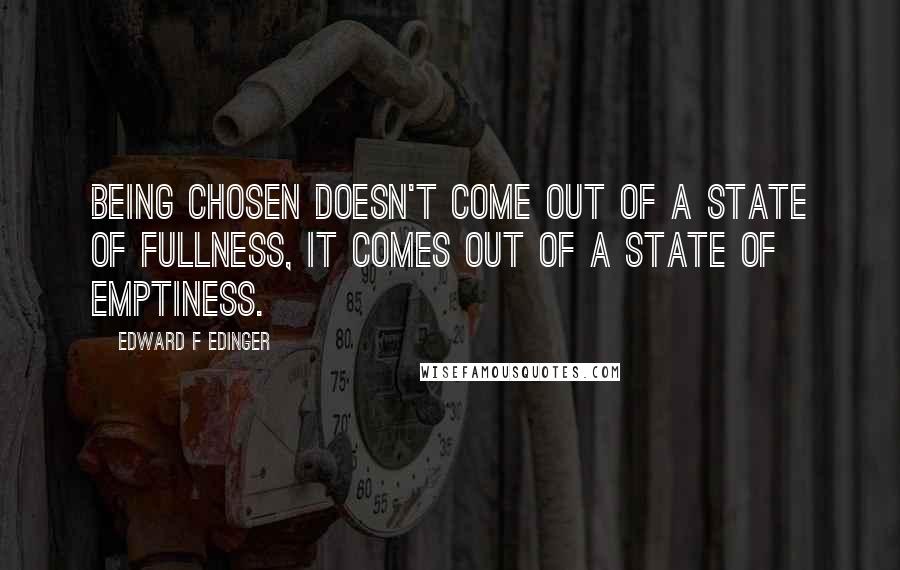 Edward F Edinger Quotes: Being chosen doesn't come out of a state of fullness, it comes out of a state of emptiness.