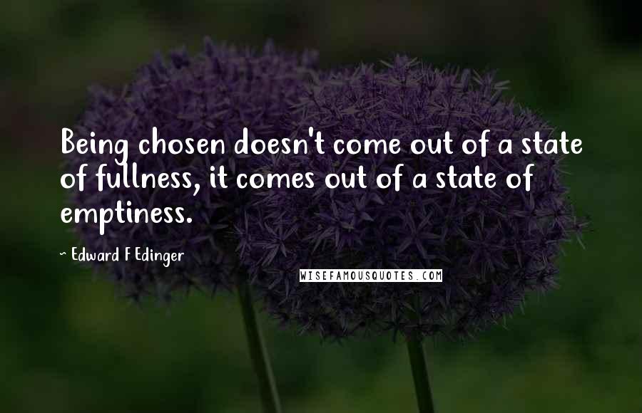 Edward F Edinger Quotes: Being chosen doesn't come out of a state of fullness, it comes out of a state of emptiness.