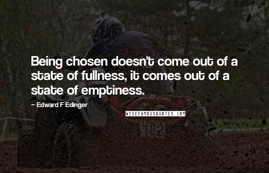 Edward F Edinger Quotes: Being chosen doesn't come out of a state of fullness, it comes out of a state of emptiness.