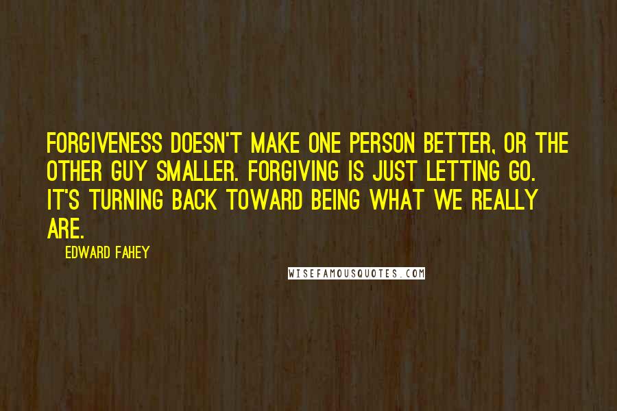 Edward Fahey Quotes: Forgiveness doesn't make one person better, or the other guy smaller. Forgiving is just letting go. It's turning back toward being what we really are.