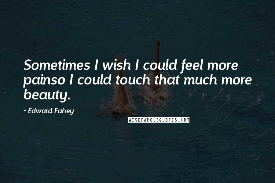 Edward Fahey Quotes: Sometimes I wish I could feel more painso I could touch that much more beauty.