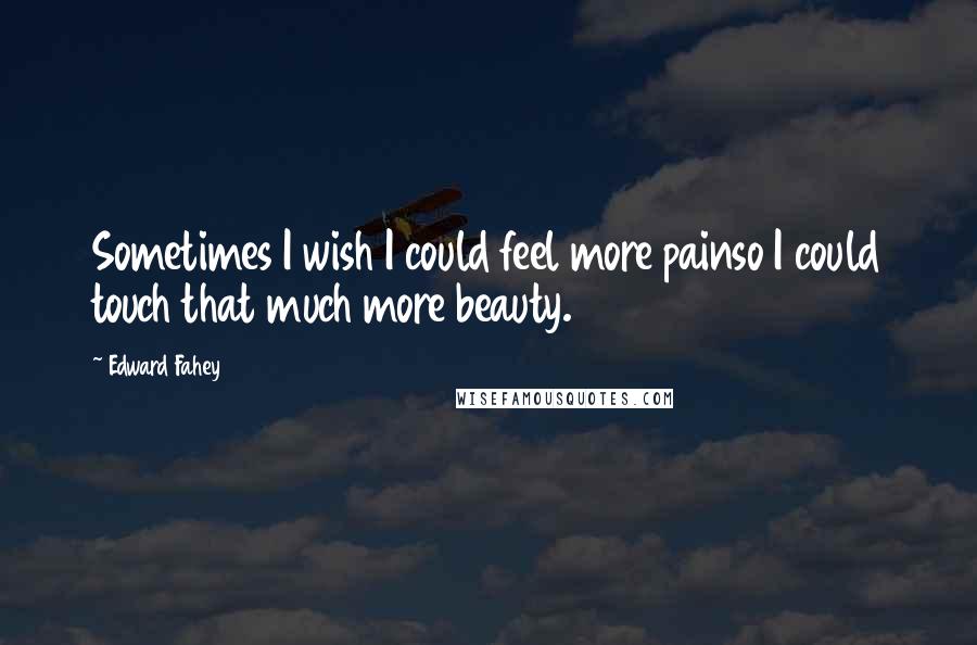 Edward Fahey Quotes: Sometimes I wish I could feel more painso I could touch that much more beauty.