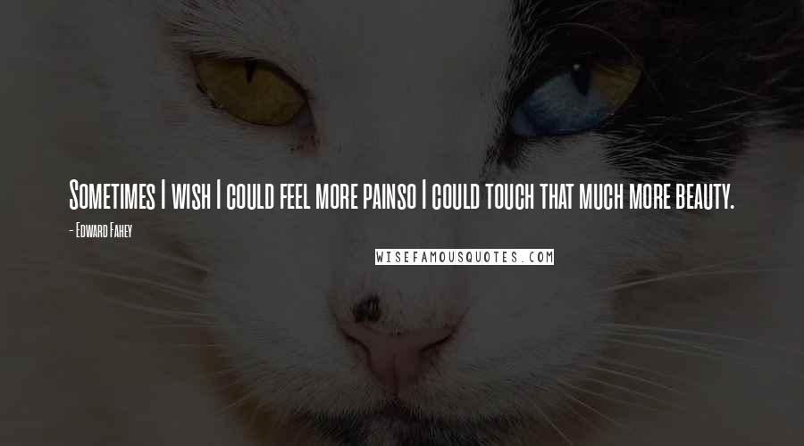 Edward Fahey Quotes: Sometimes I wish I could feel more painso I could touch that much more beauty.