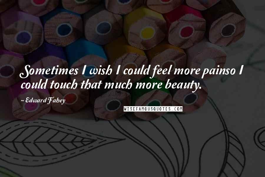 Edward Fahey Quotes: Sometimes I wish I could feel more painso I could touch that much more beauty.